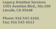 Legacy Aviation Services
   1501 Aviation Blvd., Ste.100
   Lincoln, CA 95648

   Phone: 916 543-6102
   Fax: 916 543-6513